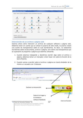 Manual de uso PDI   2009




Intervención de un archivo o página web
Veamos ahora cómo intervenir un archivo de cualquier software o página web.
Debemos tener en cuenta que al utilizar la pizarra de este modo, la pizarra creará
una suerte de transparencia sobre la cual escribiremos. Es decir, no estaremos
escribiendo sobre el documento, archivo o página, sino sobre una transparencia que
se superpone al programa o página que estemos utilizando.

     1. Cuando estamos trabajando y decidimos escribir algo sobre el archivo o
        página, debemos tomar un marcador o bien hacer clic sobre la función de la
        barra flotante.

     2. Cuando vamos a escribir sobre el archivo o página se creará alrededor de la
        misma un recuadro con 3 botones.




                      Deshace la intervención




                                 Captura la imagen y
                                 la traslada al
                                 software Notebook.
                                                                           Cierra la función
 8   Red de Escuelas Medias, Técnicas, Artísticas y Normales
     Dirección de Incorporación de Tecnologías (INTEC)
     Dirección General de Planeamiento Educativo
 