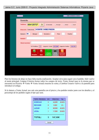 Jaime G.C. Junio 2009 © - Proyecto Integrado Administración Sistemas Informáticos: Pizzería Java -
11
Para los botones de abajo no hace falta mucha explicación. Aceptar sirve para seguir con el pedido, Salir vuelve
al menú principal, Limpiar Criterios borrar todos los campos de texto, Venta Actual (que es la misma que se
encuentra en Pizzeria Venta Venta Actual) muestra la venta y Cambiar Usuario vuelve a la pantalla para
introducir el código.
Si le damos a Venta Actual, nos sale esta pantalla con el precio y los pedidos totales junto con los detalles y el
porcentaje de los pedidos según el tipo que sean.
 