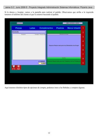 Jaime G.C. Junio 2009 © - Proyecto Integrado Administración Sistemas Informáticos: Pizzería Java -
12
Si le damos a Aceptar, vamos a la pantalla para realizar el pedido. Observamos que arriba a la izquierda
tenemos el teléfono del cliente al que le estamos haciendo el pedido.
Aquí tenemos distintos tipos de opciones de compra, podemos irnos a las Bebidas y comprar algunas.
 