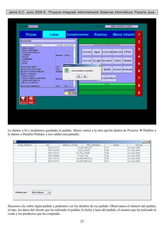 Jaime G.C. Junio 2009 © - Proyecto Integrado Administración Sistemas Informáticos: Pizzería Java -
22
Le damos a Sí y tendremos guardado el pedido. Ahora vamos a la otra opción dentro de Pizzeria Pedidos y
le damos a Detalles Pedidos y nos saldrá esta pantalla.
Hacemos clic sobre algún pedido y podremos ver los detalles de ese pedido. Observamos el número del pedido,
el tipo, los datos del cliente que ha realizado el pedido, la fecha y hora del pedido, el usuario que ha realizado la
venta y los productos que ha comprado.
 