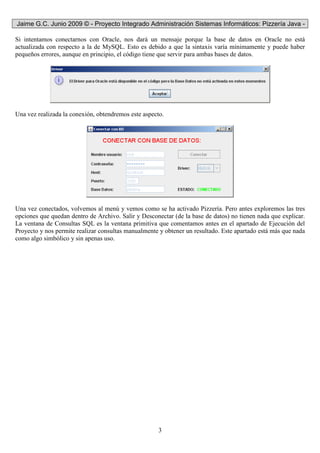 Jaime G.C. Junio 2009 © - Proyecto Integrado Administración Sistemas Informáticos: Pizzería Java -
3
Si intentamos conectarnos con Oracle, nos dará un mensaje porque la base de datos en Oracle no está
actualizada con respecto a la de MySQL. Esto es debido a que la sintaxis varía mínimamente y puede haber
pequeños errores, aunque en principio, el código tiene que servir para ambas bases de datos.
Una vez realizada la conexión, obtendremos este aspecto.
Una vez conectados, volvemos al menú y vemos como se ha activado Pizzería. Pero antes exploremos las tres
opciones que quedan dentro de Archivo. Salir y Desconectar (de la base de datos) no tienen nada que explicar.
La ventana de Consultas SQL es la ventana primitiva que comentamos antes en el apartado de Ejecución del
Proyecto y nos permite realizar consultas manualmente y obtener un resultado. Este apartado está más que nada
como algo simbólico y sin apenas uso.
 