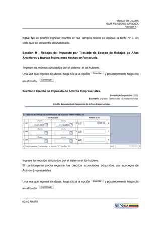Manual de Usuario
ISLR-PERSONA JURIDICA
Versión 1.1
60.40.40.018
Nota: No se podrán ingresar montos en los campos donde se aplique la tarifa Nº 3, en
vista que se encuentra deshabilitado.
Sección H - Rebajas del Impuesto por Traslado de Exceso de Rebajas de Años
Anteriores y Nuevas Inversiones hechas en Venezuela.
Ingrese los montos solicitados por el sistema si los hubiere.
Una vez que ingrese los datos, haga clic a la opción y posteriormente haga clic
en el botón .
Sección I Crédito de Impuesto de Activos Empresariales.
Ingrese los montos solicitados por el sistema si los hubiere.
El contribuyente podrá registrar los créditos acumulados adquiridos, por concepto de
Activos Empresariales
Una vez que ingrese los datos, haga clic a la opción y posteriormente haga clic
en el botón .
 