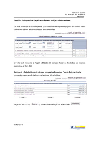 Manual de Usuario
ISLR-PERSONA JURIDICA
Versión 1.1
60.40.40.018
Sección J - Impuestos Pagados en Exceso en Ejercicio Anteriores.
En este escenario el contribuyente, podrá declarar el impuesto pagado en exceso hasta
un máximo de dos declaraciones de años anteriores.
El Total del Impuesto a Pagar (utilidad) del ejercicio fiscal se trasladará de manera
automática al ítem 355.
Sección K - Estado Demostrativo de Impuestos Pagados: Fuente Extraterritorial
Ingrese los montos solicitados por el sistema si los hubiere.
Haga clic a la opción y posteriormente haga clic en el botón .
 
