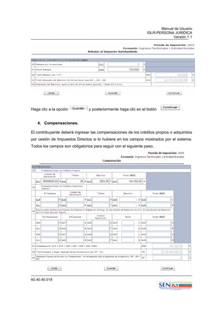Manual de Usuario
ISLR-PERSONA JURIDICA
Versión 1.1
60.40.40.018
Haga clic a la opción y posteriormente haga clic en el botón .
4. Compensaciones.
El contribuyente deberá ingresar las compensaciones de los créditos propios o adquiridos
por cesión de Impuestos Directos si lo hubiere en los campos mostrados por el sistema.
Todos los campos son obligatorios para seguir con el siguiente paso.
 