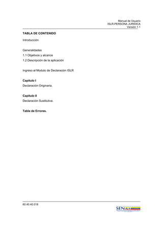 Manual de Usuario
ISLR-PERSONA JURIDICA
Versión 1.1
60.40.40.018
TABLA DE CONTENIDO
Introducción
Generalidades
1.1 Objetivos y alcance
1.2 Descripción de la aplicación
Ingreso al Modulo de Declaración ISLR
Capitulo I
Declaración Originaria.
Capitulo II
Declaración Sustitutiva.
Tabla de Errores.
 