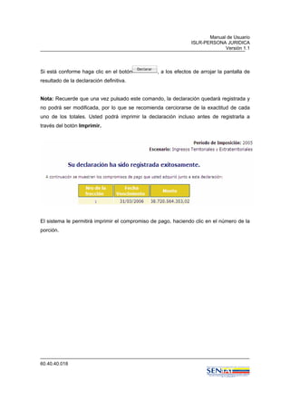 Manual de Usuario
ISLR-PERSONA JURIDICA
Versión 1.1
60.40.40.018
Si está conforme haga clic en el botón , a los efectos de arrojar la pantalla de
resultado de la declaración definitiva.
Nota: Recuerde que una vez pulsado este comando, la declaración quedará registrada y
no podrá ser modificada, por lo que se recomienda cerciorarse de la exactitud de cada
uno de los totales. Usted podrá imprimir la declaración incluso antes de registrarla a
través del botón Imprimir.
El sistema le permitirá imprimir el compromiso de pago, haciendo clic en el número de la
porción.
 
