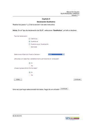 Manual de Usuario
ISLR-PERSONA JURIDICA
Versión 1.1
60.40.40.018
Capitulo II
Declaración Sustitutiva
Realice los pasos 1 y 2 de la sección I de este instructivo.
Inicio. En el “tipo de declaración de ISLR”, seleccione “Sustitutiva” y el año a declarar.
Una vez que haya seleccionado los datos, haga clic en el botón .
 