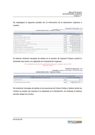 Manual de Usuario
ISLR-PERSONA JURIDICA
Versión 1.1
60.40.40.018
Se desplegará la siguiente pantalla con la información de la declaración originaria a
sustituir.
El sistema mostrará mensajes de alertas en la sección de Ingresos Propios cuando lo
declarado sea menor a lo registrado en la declaración originaria.
Se mostrarán mensajes de alertas en las secciones de Costos Ventas y Gastos donde los
montos no pueden ser mayores a lo registrado en la declaración, sin embargo el sistema
permite rebajar los montos.
 