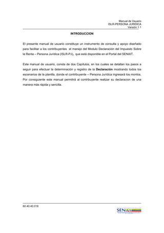 Manual de Usuario
ISLR-PERSONA JURIDICA
Versión 1.1
60.40.40.018
INTRODUCCION
El presente manual de usuario constituye un instrumento de consulta y apoyo diseñado
para facilitar a los contribuyentes el manejo del Modulo Declaración del Impuesto Sobre
la Renta – Persona Jurídica (ISLR-PJ), que está disponible en el Portal del SENIAT.
Este manual de usuario, consta de dos Capítulos, en los cuales se detallan los pasos a
seguir para efectuar la determinación y registro de la Declaración mostrando todos los
escenarios de la planilla, donde el contribuyente – Persona Jurídica ingresará los montos.
Por consiguiente este manual permitirá al contribuyente realizar su declaracion de una
manera más rápida y sencilla.
 