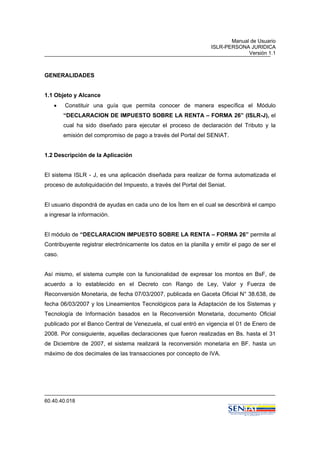 Manual de Usuario
ISLR-PERSONA JURIDICA
Versión 1.1
60.40.40.018
GENERALIDADES
1.1 Objeto y Alcance
• Constituir una guía que permita conocer de manera específica el Módulo
“DECLARACION DE IMPUESTO SOBRE LA RENTA – FORMA 26” (ISLR-J), el
cual ha sido diseñado para ejecutar el proceso de declaración del Tributo y la
emisión del compromiso de pago a través del Portal del SENIAT.
1.2 Descripción de la Aplicación
El sistema ISLR - J, es una aplicación diseñada para realizar de forma automatizada el
proceso de autoliquidación del Impuesto, a través del Portal del Seniat.
El usuario dispondrá de ayudas en cada uno de los Ítem en el cual se describirá el campo
a ingresar la información.
El módulo de “DECLARACION IMPUESTO SOBRE LA RENTA – FORMA 26” permite al
Contribuyente registrar electrónicamente los datos en la planilla y emitir el pago de ser el
caso.
Así mismo, el sistema cumple con la funcionalidad de expresar los montos en BsF, de
acuerdo a lo establecido en el Decreto con Rango de Ley, Valor y Fuerza de
Reconversión Monetaria, de fecha 07/03/2007, publicada en Gaceta Oficial N° 38.638, de
fecha 06/03/2007 y los Lineamientos Tecnológicos para la Adaptación de los Sistemas y
Tecnología de Información basados en la Reconversión Monetaria, documento Oficial
publicado por el Banco Central de Venezuela, el cual entró en vigencia el 01 de Enero de
2008. Por consiguiente, aquellas declaraciones que fueron realizadas en Bs. hasta el 31
de Diciembre de 2007, el sistema realizará la reconversión monetaria en BF. hasta un
máximo de dos decimales de las transacciones por concepto de IVA.
 