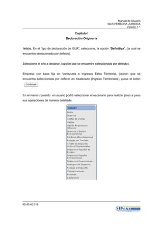 Manual de Usuario
ISLR-PERSONA JURIDICA
Versión 1.1
60.40.40.018
Capitulo I
Declaración Originaria
Inicio. En el “tipo de declaración de ISLR”, seleccione, la opción “Definitiva”, (la cual se
encuentra seleccionada por defecto).
Seleccione el año a declarar, (opción que se encuentra seleccionada por defecto).
Empresa con base fija en Venezuela e Ingresos Extra Territorial, (opción que se
encuentra seleccionada por defecto en Asalariado (Ingreso Territoriales), pulse el botón
En el menú izquierdo el usuario podrá seleccionar el escenario para realizar paso a paso
sus operaciones de manera detallada.
 