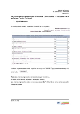 Manual de Usuario
ISLR-PERSONA JURIDICA
Versión 1.1
60.40.40.018
Sección E - Estado Demostrativos de Ingresos, Costos, Gastos y Conciliación Fiscal
de Rentas: Fuentes Territorial.
1. Ingresos Propios.
El contribuyente deberá ingresar la totalidad de los Ingresos.
Una vez ingresados los datos, haga clic en la opción y posteriormente haga clic
en el botón .
Nota: Los montos ingresados son calculados por el sistema.
El botón Atrás permite regresar a la pantalla anterior.
Los montos ingresados deben ser expresados en BsF, utilizando la coma como separador
de los decimales.
 