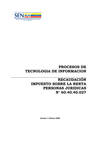 PROCESOS DE
TECNOLOGIA DE INFORMACION
RECAUDACIÓN
IMPUESTO SOBRE LA RENTA
PERSONAS JURIDICAS
N° 60.40.40.027
Versión 1.1/Enero 2008
 