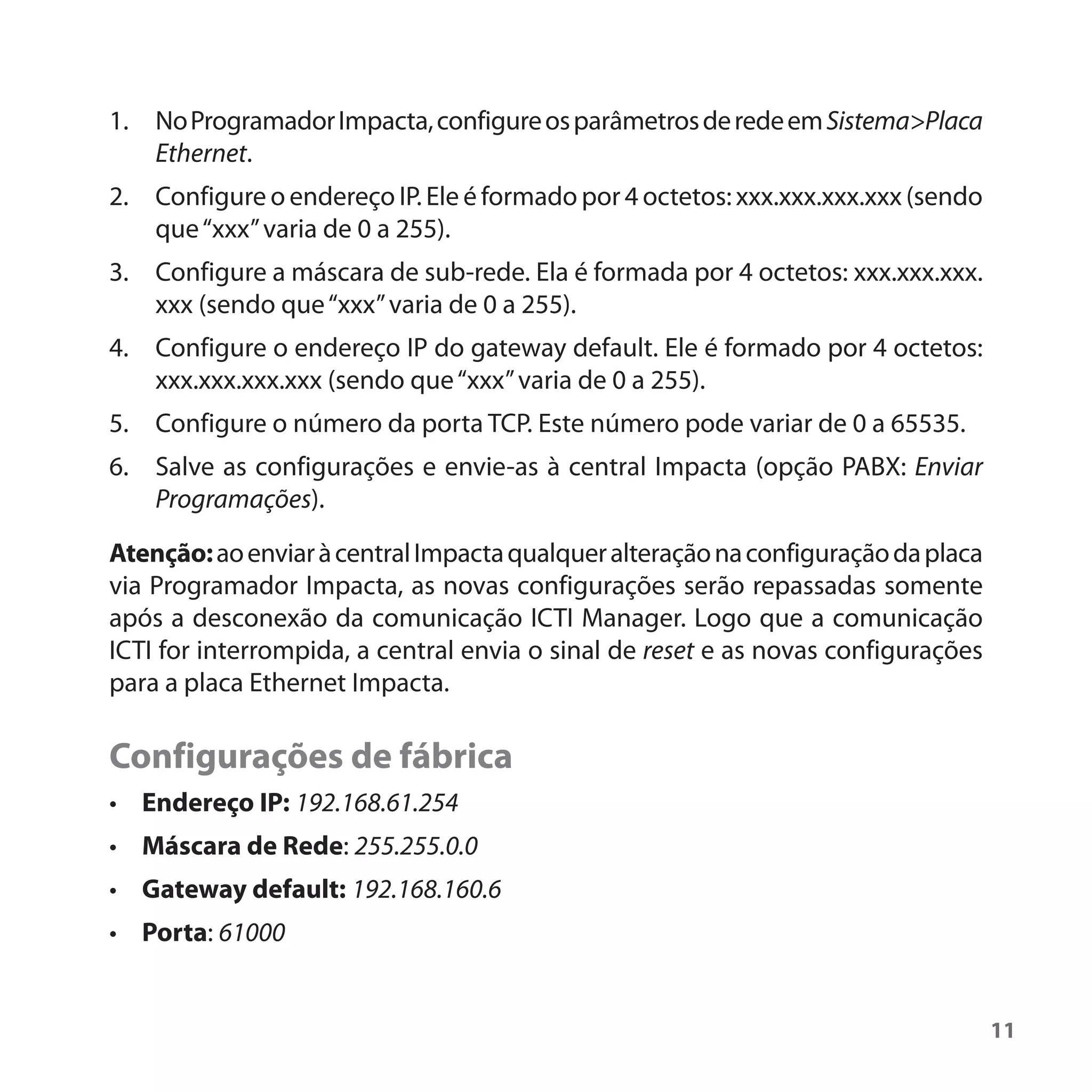 1. No Programador Impacta, configure os parâmetros de rede em Sistema>Placa
   Ethernet.
2. Configure o endereço IP. Ele é formado por 4 octetos: xxx.xxx.xxx.xxx (sendo
   que “xxx” varia de 0 a 255).
3. Configure a máscara de sub-rede. Ela é formada por 4 octetos: xxx.xxx.xxx.
   xxx (sendo que “xxx” varia de 0 a 255).
4. Configure o endereço IP do gateway default. Ele é formado por 4 octetos:
   xxx.xxx.xxx.xxx (sendo que “xxx” varia de 0 a 255).
5. Configure o número da porta TCP. Este número pode variar de 0 a 65535.
6. Salve as configurações e envie-as à central Impacta (opção PABX: Enviar
   Programações).

Atenção: ao enviar à central Impacta qualquer alteração na configuração da placa
via Programador Impacta, as novas configurações serão repassadas somente
após a desconexão da comunicação ICTI Manager. Logo que a comunicação
ICTI for interrompida, a central envia o sinal de reset e as novas configurações
para a placa Ethernet Impacta.

Configurações de fábrica
• Endereço IP: 192.168.61.254
• Máscara de Rede: 255.255.0.0
• Gateway default: 192.168.160.6
• Porta: 61000


                                                                                   11
 