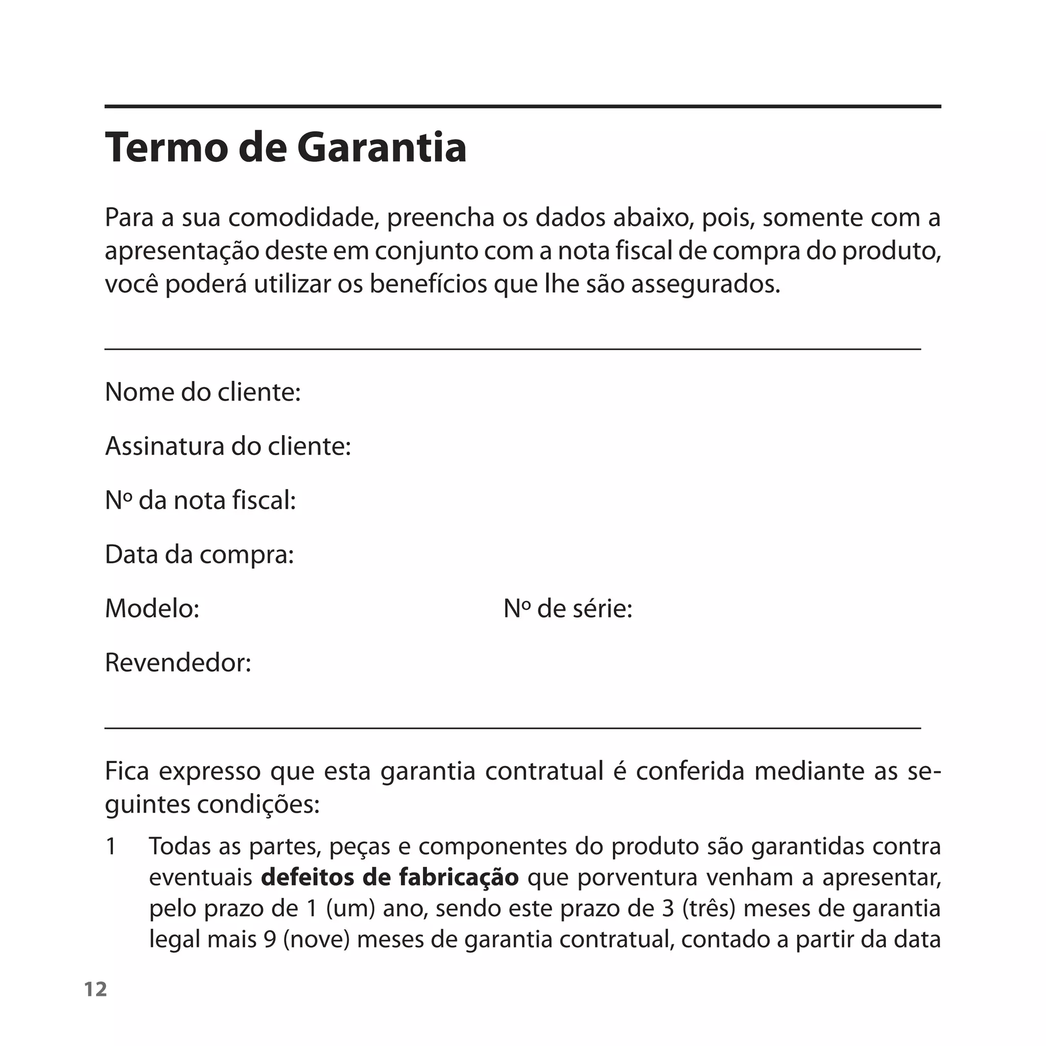 Termo de Garantia
 Para a sua comodidade, preencha os dados abaixo, pois, somente com a
 apresentação deste em conjunto com a nota fiscal de compra do produto,
 você poderá utilizar os benefícios que lhe são assegurados.
 ___________________________________________________________
 Nome do cliente:
 Assinatura do cliente:
 Nº da nota fiscal:
 Data da compra:
 Modelo:                              Nº de série:
 Revendedor:
 ___________________________________________________________
 Fica expresso que esta garantia contratual é conferida mediante as se-
 guintes condições:
 1   Todas as partes, peças e componentes do produto são garantidas contra
     eventuais defeitos de fabricação que porventura venham a apresentar,
     pelo prazo de 1 (um) ano, sendo este prazo de 3 (três) meses de garantia
     legal mais 9 (nove) meses de garantia contratual, contado a partir da data
12
 