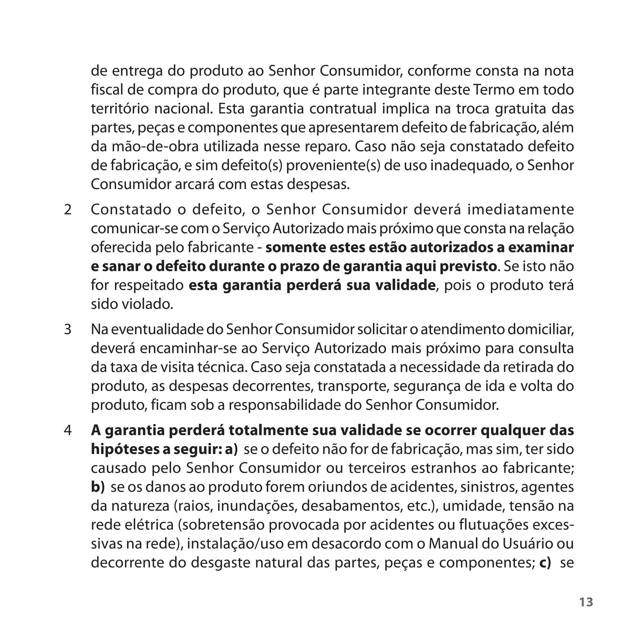 de entrega do produto ao Senhor Consumidor, conforme consta na nota
    fiscal de compra do produto, que é parte integrante deste Termo em todo
    território nacional. Esta garantia contratual implica na troca gratuita das
    partes, peças e componentes que apresentarem defeito de fabricação, além
    da mão-de-obra utilizada nesse reparo. Caso não seja constatado defeito
    de fabricação, e sim defeito(s) proveniente(s) de uso inadequado, o Senhor
    Consumidor arcará com estas despesas.
2   Constatado o defeito, o Senhor Consumidor deverá imediatamente
    comunicar-se com o Serviço Autorizado mais próximo que consta na relação
    oferecida pelo fabricante - somente estes estão autorizados a examinar
    e sanar o defeito durante o prazo de garantia aqui previsto. Se isto não
    for respeitado esta garantia perderá sua validade, pois o produto terá
    sido violado.
3   Na eventualidade do Senhor Consumidor solicitar o atendimento domiciliar,
    deverá encaminhar-se ao Serviço Autorizado mais próximo para consulta
    da taxa de visita técnica. Caso seja constatada a necessidade da retirada do
    produto, as despesas decorrentes, transporte, segurança de ida e volta do
    produto, ficam sob a responsabilidade do Senhor Consumidor.
4   A garantia perderá totalmente sua validade se ocorrer qualquer das
    hipóteses a seguir: a) se o defeito não for de fabricação, mas sim, ter sido
    causado pelo Senhor Consumidor ou terceiros estranhos ao fabricante;
    b) se os danos ao produto forem oriundos de acidentes, sinistros, agentes
    da natureza (raios, inundações, desabamentos, etc.), umidade, tensão na
    rede elétrica (sobretensão provocada por acidentes ou flutuações exces-
    sivas na rede), instalação/uso em desacordo com o Manual do Usuário ou
    decorrente do desgaste natural das partes, peças e componentes; c) se

                                                                                   13
 
