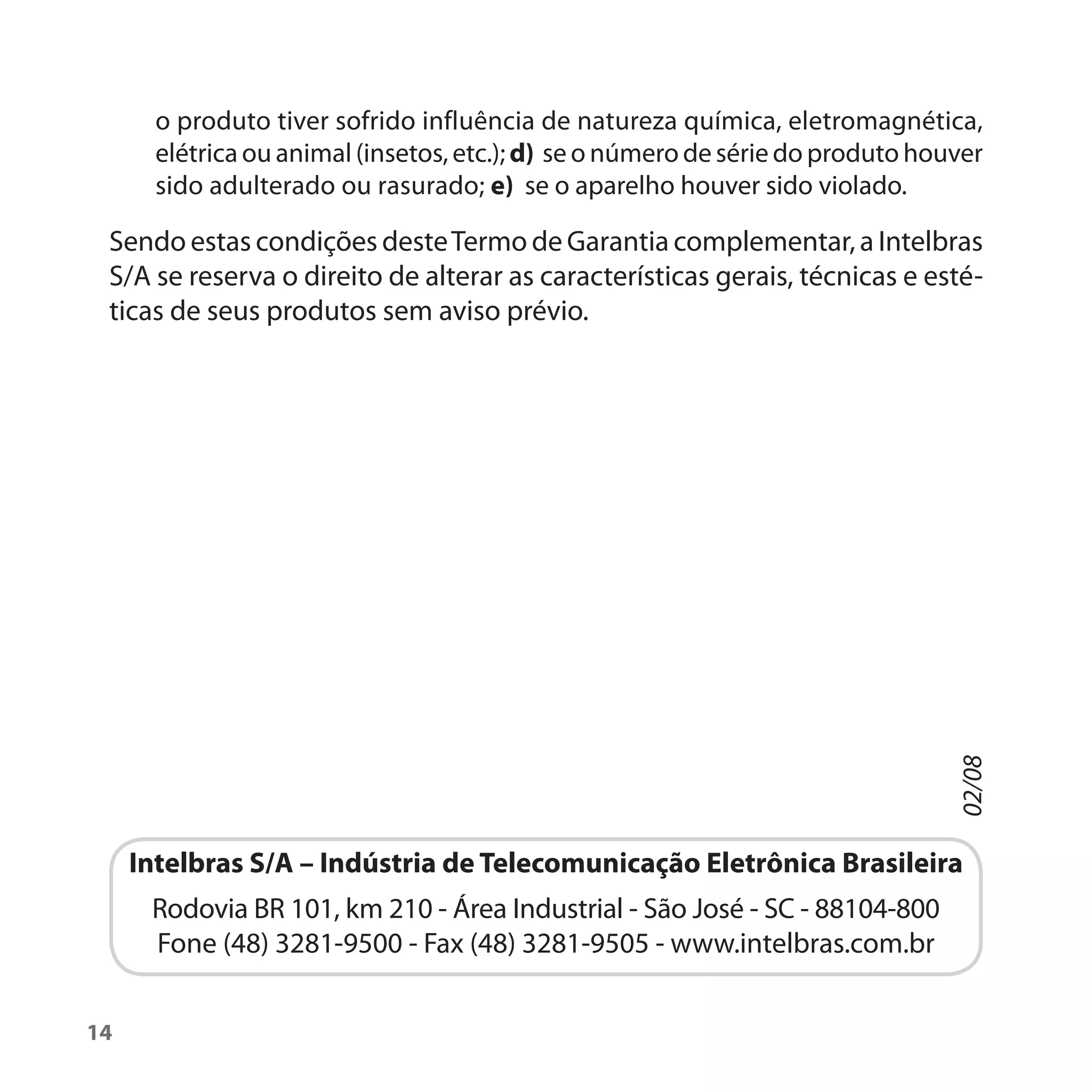o produto tiver sofrido influência de natureza química, eletromagnética,
       elétrica ou animal (insetos, etc.); d) se o número de série do produto houver
       sido adulterado ou rasurado; e) se o aparelho houver sido violado.

 Sendo estas condições deste Termo de Garantia complementar, a Intelbras
 S/A se reserva o direito de alterar as características gerais, técnicas e esté-
 ticas de seus produtos sem aviso prévio.




                                                                                  02/08
     Intelbras S/A – Indústria de Telecomunicação Eletrônica Brasileira
      Rodovia BR 101, km 210 - Área Industrial - São José - SC - 88104-800
      Fone (48) 3281-9500 - Fax (48) 3281-9505 - www.intelbras.com.br


14
 
