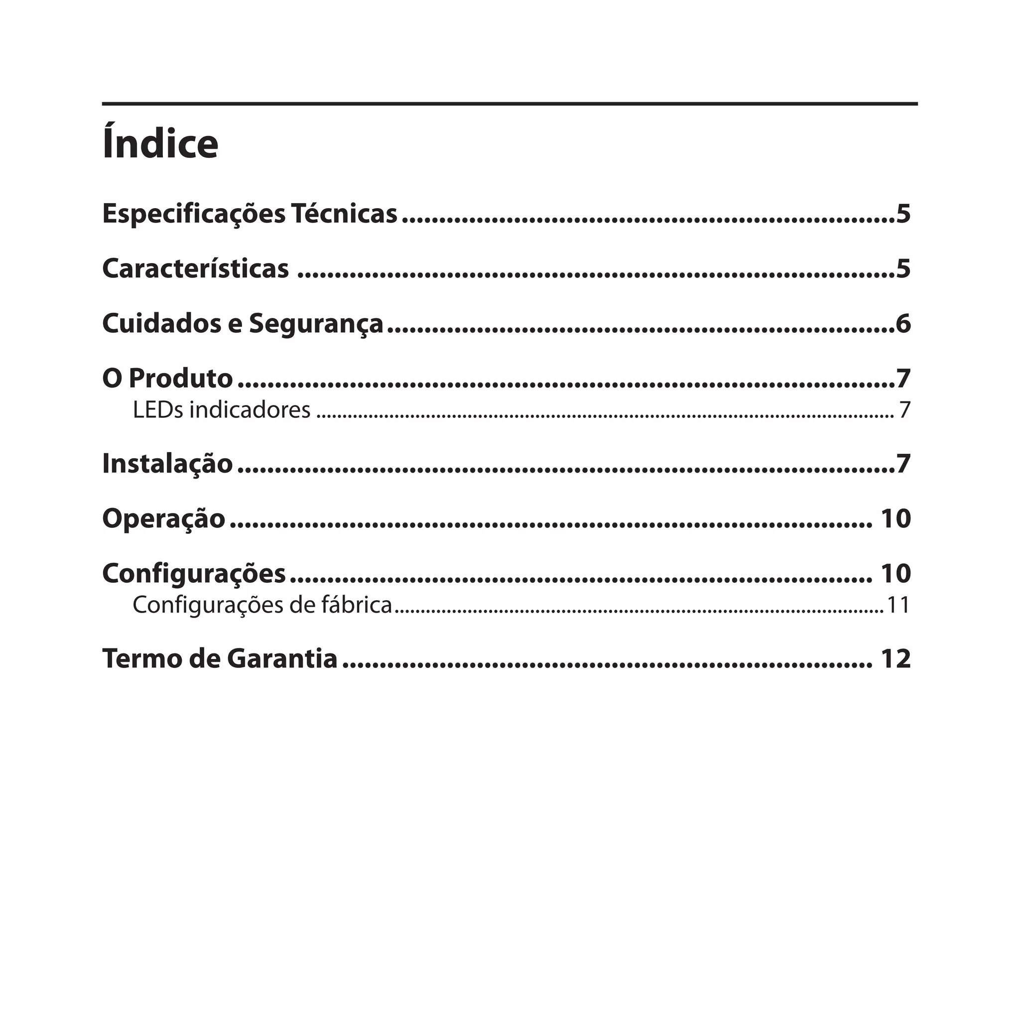 Índice
Especificações Técnicas ..................................................................5
Características ................................................................................5
Cuidados e Segurança ....................................................................6
O Produto ........................................................................................7
   LEDs indicadores ............................................................................................................... 7

Instalação ........................................................................................7
Operação ...................................................................................... 10
Configurações .............................................................................. 10
   Configurações de fábrica ..............................................................................................11

Termo de Garantia ....................................................................... 12
 