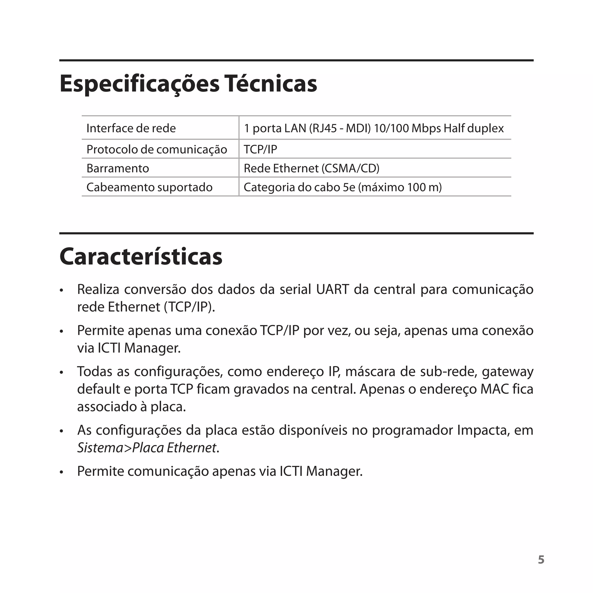 Especificações Técnicas
    Interface de rede          1 porta LAN (RJ45 - MDI) 10/100 Mbps Half duplex
    Protocolo de comunicação   TCP/IP
    Barramento                 Rede Ethernet (CSMA/CD)
    Cabeamento suportado       Categoria do cabo 5e (máximo 100 m)




Características
• Realiza conversão dos dados da serial UART da central para comunicação
  rede Ethernet (TCP/IP).
• Permite apenas uma conexão TCP/IP por vez, ou seja, apenas uma conexão
  via ICTI Manager.
• Todas as configurações, como endereço IP, máscara de sub-rede, gateway
  default e porta TCP ficam gravados na central. Apenas o endereço MAC fica
  associado à placa.
• As configurações da placa estão disponíveis no programador Impacta, em
  Sistema>Placa Ethernet.
• Permite comunicação apenas via ICTI Manager.




                                                                                  5
 