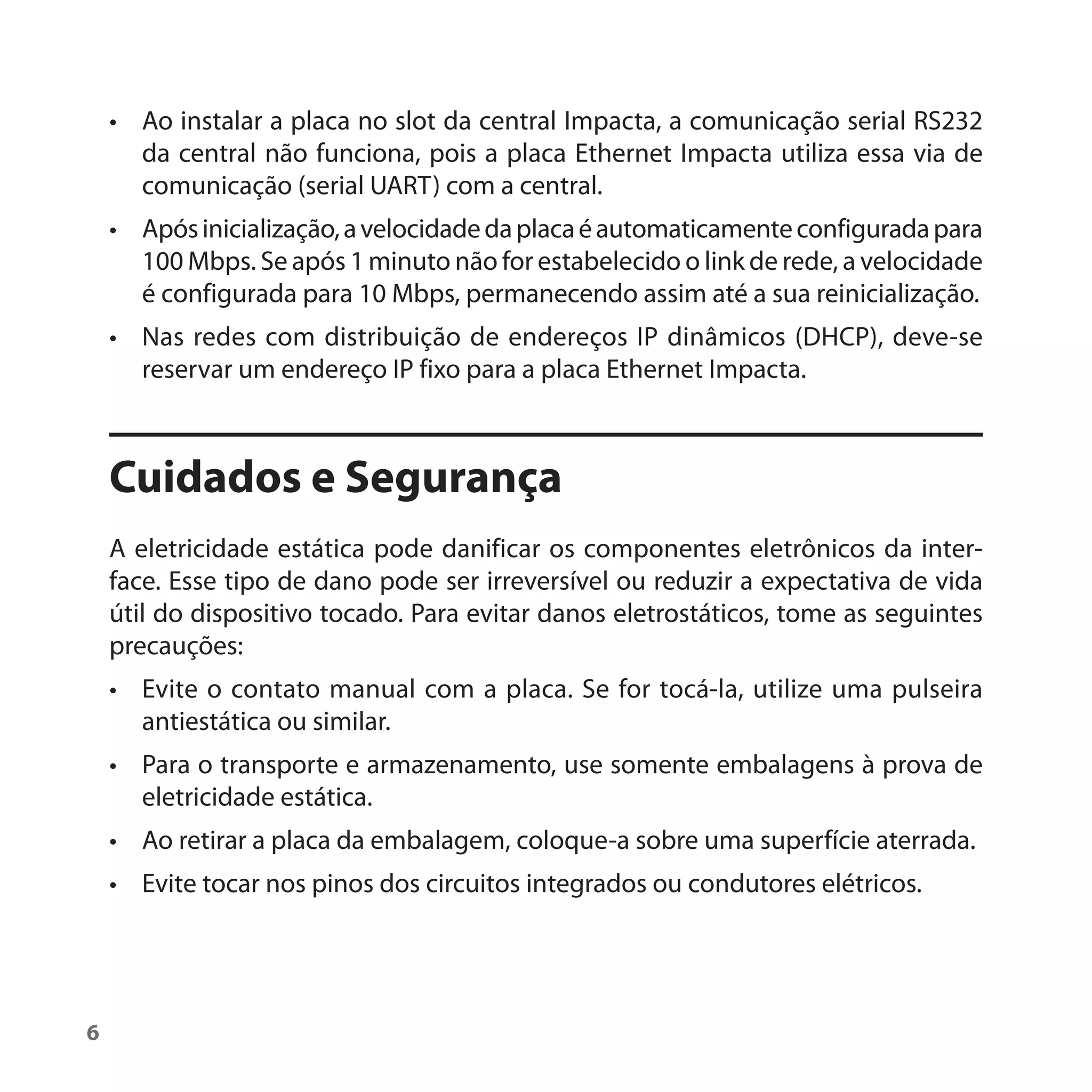 • Ao instalar a placa no slot da central Impacta, a comunicação serial RS232
      da central não funciona, pois a placa Ethernet Impacta utiliza essa via de
      comunicação (serial UART) com a central.
    • Após inicialização, a velocidade da placa é automaticamente configurada para
      100 Mbps. Se após 1 minuto não for estabelecido o link de rede, a velocidade
      é configurada para 10 Mbps, permanecendo assim até a sua reinicialização.
    • Nas redes com distribuição de endereços IP dinâmicos (DHCP), deve-se
      reservar um endereço IP fixo para a placa Ethernet Impacta.



    Cuidados e Segurança
    A eletricidade estática pode danificar os componentes eletrônicos da inter-
    face. Esse tipo de dano pode ser irreversível ou reduzir a expectativa de vida
    útil do dispositivo tocado. Para evitar danos eletrostáticos, tome as seguintes
    precauções:
    • Evite o contato manual com a placa. Se for tocá-la, utilize uma pulseira
      antiestática ou similar.
    • Para o transporte e armazenamento, use somente embalagens à prova de
      eletricidade estática.
    • Ao retirar a placa da embalagem, coloque-a sobre uma superfície aterrada.
    • Evite tocar nos pinos dos circuitos integrados ou condutores elétricos.




6
 