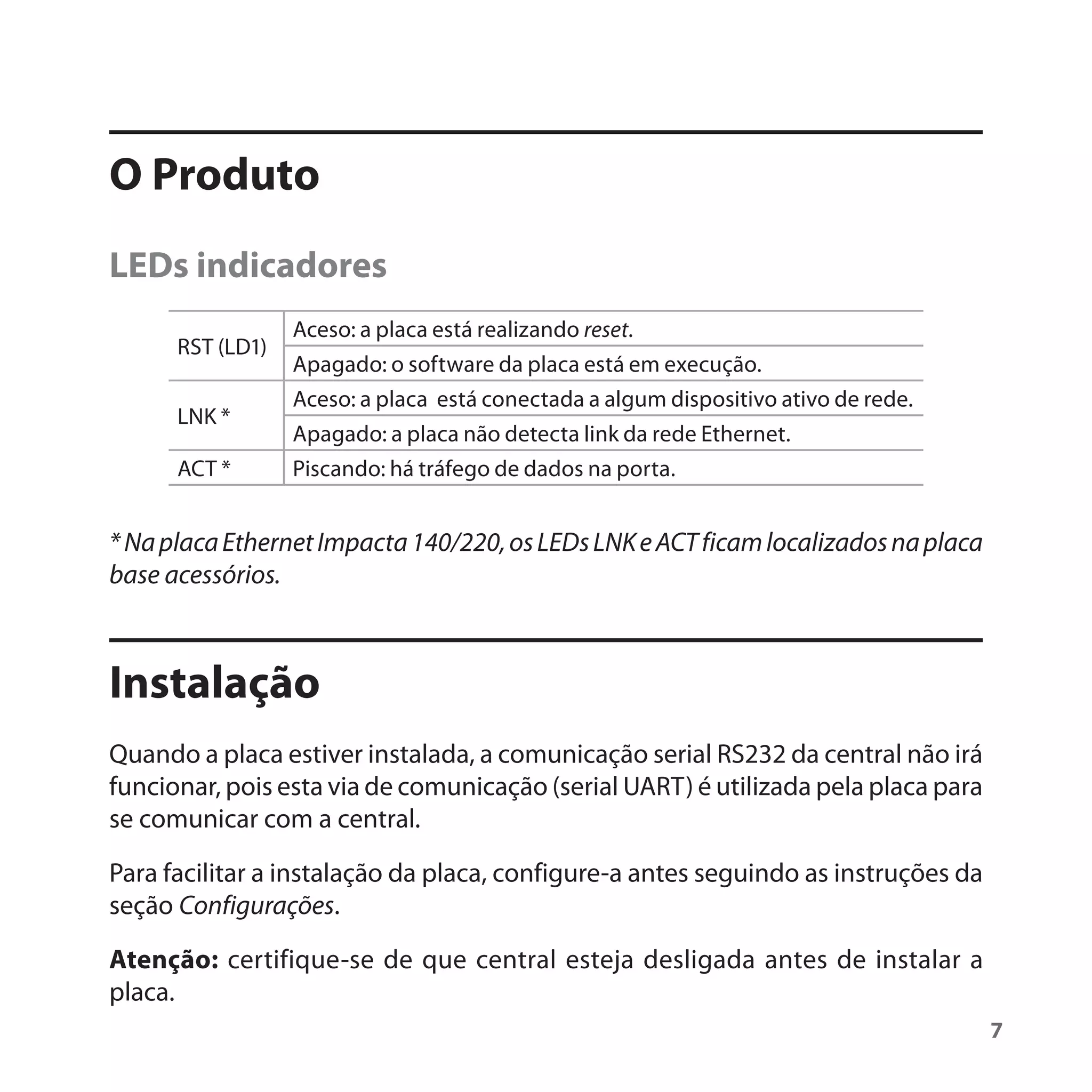 O Produto
LEDs indicadores
                  Aceso: a placa está realizando reset.
      RST (LD1)
                  Apagado: o software da placa está em execução.
                  Aceso: a placa está conectada a algum dispositivo ativo de rede.
      LNK *
                  Apagado: a placa não detecta link da rede Ethernet.
      ACT *       Piscando: há tráfego de dados na porta.


* Na placa Ethernet Impacta 140/220, os LEDs LNK e ACT ficam localizados na placa
base acessórios.



Instalação
Quando a placa estiver instalada, a comunicação serial RS232 da central não irá
funcionar, pois esta via de comunicação (serial UART) é utilizada pela placa para
se comunicar com a central.

Para facilitar a instalação da placa, configure-a antes seguindo as instruções da
seção Configurações.

Atenção: certifique-se de que central esteja desligada antes de instalar a
placa.
                                                                                     7
 