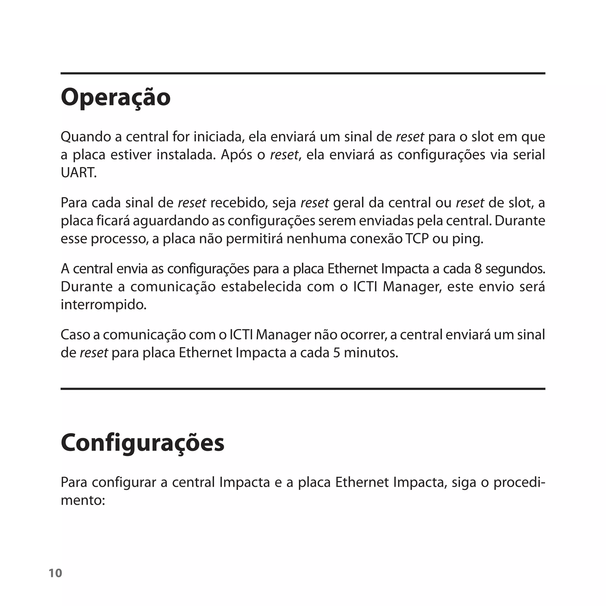 Operação
 Quando a central for iniciada, ela enviará um sinal de reset para o slot em que
 a placa estiver instalada. Após o reset, ela enviará as configurações via serial
 UART.

 Para cada sinal de reset recebido, seja reset geral da central ou reset de slot, a
 placa ficará aguardando as configurações serem enviadas pela central. Durante
 esse processo, a placa não permitirá nenhuma conexão TCP ou ping.

 A central envia as configurações para a placa Ethernet Impacta a cada 8 segundos.
 Durante a comunicação estabelecida com o ICTI Manager, este envio será
 interrompido.

 Caso a comunicação com o ICTI Manager não ocorrer, a central enviará um sinal
 de reset para placa Ethernet Impacta a cada 5 minutos.




 Configurações
 Para configurar a central Impacta e a placa Ethernet Impacta, siga o procedi-
 mento:



10
 