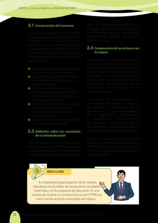 Manual de elaboración, costeo y presupuesto de PLANES de MEJORA
12
2.1	Comprensión del contexto
Todos los miembros de la Comisión
de autoevaluación deben estar fami-
liarizados con el contexto interno y
externo de la opción ocupacional o
especialidad del CETPRO para com-
prender su naturaleza y características.
Para ello se recomienda revisar algunos
aspectos clave:
	 La Misión y Visión institucional (si es
que la tiene y está bien definida).
	 Los estudios sobre demanda laboral
y oferta formativa existentes en la
región o localidad.
	 Las situaciones adversas del
entorno y el tejido empresarial de
la localidad en relación al sector
productivo en particular.
	 Las instituciones públicas y privadas
de su entorno interesadas en
colaborar o relacionadas con la
formación técnica.
	 Los planes de desarrollo concertado
local y regional (si hubiera).
2.2	Reflexión sobre los resultados
de la autoevaluación
De acuerdo a la Guía de Autoevaluación,
esnecesarioquelacomunidadeducativa
de la opción ocupacional o especialidad
en autoevaluación, conozca y reflexione
sobre los resultados obtenidos en el
proceso, este paso permitirá generar
el compromiso que se requiere para
encaminar los cambios necesarios y
lograr las mejoras.
2.3	 Compromiso de los actores con
la mejora
Considerando que una mejora eficaz es
el resultado del trabajo en equipo de los
actores educativos, es necesario lograr el
compromiso de todos con las mejoras,
generando un clima de confianza y
promoviendo constantemente su par-
ticipación e involucramiento en las
decisiones y en la ejecución de las
acciones de mejora.
La comisión de autoevaluación es
la encargada de liderar el proceso y
de impulsar la participación de los
miembros de la comunidad educativa
en la elaboración, implementación
y evaluación del Plan de Mejora.
Sin embargo, ten presente que la
participación de cada uno de los actores
debe estar en relación a sus propios roles.
Ejemplo: el análisis sobre el proceso
pedagógico sería responsabilidad de los
docentes y directivos; en el análisis sobre
el clima institucional, podrían participar
todos los actores.
PARTE 1: ¿Cómo se elabora un PLAN de MEJORA?
Es importante la participación de los actores
educativos en el análisis de causas de los resultados
obtenidos y en la propuesta de soluciones. Es una
manera de motivar su compromiso con el CETPRO así
como con las acciones orientadas a la mejora.
IDEA CLAVE
 