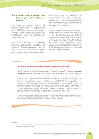 Manual de elaboración, costeo y presupuesto de PLANES de MEJORA 13
2.4	Claridad sobre el sentido que
tiene implementar el Plan de
Mejora
Para lograr un cambio real en la
opción ocupacional o especialidad
de tu CETPRO, tu Plan de Mejora debe
centrarse en las necesidades específicas
identificadas luego del proceso de
autoevaluación.
“El PLAN DE MEJORA es la finalidad
por la que elaboramos y ejecutamos la
evaluación. Es su justificación y su sentido.
Paraquéqueremostenerinformacióndelo
que hacemos si no nos sirve para mejorar
nuestra situación, ya sea en el ámbito de
la administración educativa o del centro.
No tiene sentido utilizar tiempo y esfuerzos
para diagnosticar algo sino intervenimos
después sobre esa realidad.
Es más, en muchas ocasiones el esfuerzo y
tiempo dedicado a la fase del diagnóstico
es tan grande que cuando llega el
momento de diseñar procesos de mejora
ya no queda ni tiempo, ni ilusión, ni deseo.
Por lo tanto, cuando se diseñan todas las
actuaciones habría que tener en cuenta ya
desde el principio esta fase, sin la que todo
el proceso no tiene sentido”2
.
Consideración Adicional: Organización de equipos de apoyo
La comisión de autoevaluación podría considerar necesario organizar equipos
de apoyo, según la naturaleza del CETPRO y de las áreas que requieran mejoras.
Estos equipos aportarán con diferentes opiniones al análisis y al logro del
consenso de soluciones que se aplicarán en el CETPRO. Son pequeños y de
preferencia liderados por miembros de la comisión de autoevaluación. Los
miembros de la comunidad (docentes, estudiantes, egresados, entre otros) se
podrán integrar en alguno de los equipos de apoyo en los que su experiencia y
aportes podrían ser valiosos, de acuerdo a sus roles en el CETPRO.
El director o directora debe asegurarse de que estos mantengan informados a la
comunidad educativa sobre los resultados de su trabajo.
2. Condiciones previas para la elaboración del Plan de Mejora
2	 Bernal Agudo, José (2001). "Procesos de mejora. Y después de la evaluación, qué..?". En: Jornadas sobre la“evaluación
de centros docentes de Canarias”.
 