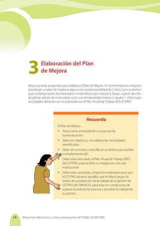Manual de elaboración, costeo y presupuesto de PLANES de MEJORA
14
Elaboración del Plan
de Mejora
3	
Ahora ya estás preparado para elaborar el Plan de Mejora. Te recomendamos empezar
diseñando un plan de mediano plazo (con una temporalidad de 2 años como máximo)
que contenga todos los estándares e indicadores por mejorar y luego, a partir de este,
desglosar planes de corto plazo (con una temporalidad menor o igual a 1 año) cuyas
actividades deberían ser incorporadas en el Plan Anual de Trabajo del CETPRO.
Recuerda
El Plan de Mejora…
	 Tiene como antecedente un proceso de
autoevaluación.
	 Debe ser objetivo y vinculado a las necesidades
identificadas.
	 Debe ser concreto y sencillo en su diseño para facilitar
su implementación.
	 Debe estar articulado al Plan Anual de Trabajo (PAT)
del CETPRO, para facilitar su integración a la vida
institucional.
	 Debe estar orientado a lograr los estándares para que
el CETPRO alcance aquellos que le faltan (según la
matriz de acreditación de la calidad de la gestión de
CETPRO del SINEACE), para estar en condiciones de
superar la evaluación externa y acreditar la calidad de
su gestión.
 
