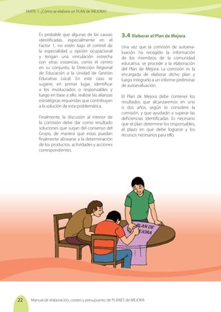 Manual de elaboración, costeo y presupuesto de PLANES de MEJORA
22
PARTE 1: ¿Cómo se elabora un PLAN de MEJORA?
Es probable que algunas de las causas
identificadas, especialmente en el
Factor 1, no estén bajo el control de
la especialidad u opción ocupacional
y tengan una vinculación estrecha
con otras instancias, como el centro
en su conjunto, la Dirección Regional
de Educación o la Unidad de Gestión
Educativa Local. En este caso se
sugiere, en primer lugar, identificar
a los involucrados o responsables y
luego en base a ello, realizar las alianzas
estratégicas requeridas que contribuyan
a la solución de esta problemática.
Finalmente, la discusión al interior de
la comisión debe dar como resultado
soluciones que surjan del consenso del
Grupo, de manera que estas puedan
finalmente alinearse a la determinación
de los productos, actividades y acciones
correspondientes.
3.4	Elaborar el Plan de Mejora
Una vez que la comisión de autoeva-
luación ha recogido la información
de los miembros de la comunidad
educativa, se procede a la elaboración
del Plan de Mejora. La comisión es la
encargada de elaborar dicho plan y
luego integrarlo a un informe preliminar
de autoevaluación.
El Plan de Mejora debe contener los
resultados que alcanzaremos en uno
o dos años, según lo considere la
comisión, y que ayudarán a superar las
deficiencias identificadas. Es necesario
que el plan determine los responsables,
el plazo en que debe lograrse y los
recursos necesarios para ello.
PLAN DE
EJORA
 
