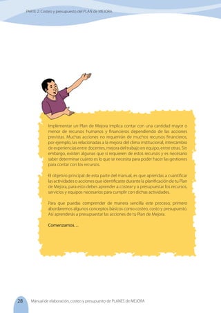 28 Manual de elaboración, costeo y presupuesto de PLANES de MEJORA
Implementar un Plan de Mejora implica contar con una cantidad mayor o
menor de recursos humanos y financieros dependiendo de las acciones
previstas. Muchas acciones no requerirán de muchos recursos financieros,
por ejemplo, las relacionadas a la mejora del clima institucional, intercambio
de experiencias entre docentes, mejora del trabajo en equipo, entre otras. Sin
embargo, existen algunas que sí requieren de estos recursos y es necesario
saber determinar cuánto es lo que se necesita para poder hacer las gestiones
para contar con los recursos.
El objetivo principal de esta parte del manual, es que aprendas a cuantificar
las actividades o acciones que identificaste durante la planificación de tu Plan
de Mejora, para esto debes aprender a costear y a presupuestar los recursos,
servicios y equipos necesarios para cumplir con dichas actividades.
Para que puedas comprender de manera sencilla este proceso, primero
abordaremos algunos conceptos básicos como costeo, costo y presupuesto.
Así aprenderás a presupuestar las acciones de tu Plan de Mejora.
Comenzamos…
PARTE 2: Costeo y presupuesto del PLAN de MEJORA
 