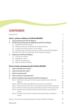 CONTENIDO
Presentación
Parte 1: ¿Cómo se elabora un PLAN de MEJORA?
1.	 ¿Qué entiendes por Plan de Mejora?
2. 	 Condiciones previas para la elaboración del Plan de Mejora
2.1.	 Comprensión del contexto	
2.2.	 Reflexión sobre los resultados de la autoevaluación
2.3.	 Compromiso de los actores con la mejora
2.4.	 Claridad sobre el sentido que tiene implementar el Plan de Mejora
Consideración Adicional: Organización de equipos de apoyo
3. 	 Elaboración del Plan de Mejora
	3.1.	 Priorizar las mejoras
	3.2.	 Analizar las causas
	3.3.	 Determinar soluciones
	3.4.	 Elaborar el Plan de Mejora
Parte 2: Costeo y presupuesto deL PLAN de MEJORA	
1.	 ¿Qué entiendes por costear?
2.	 ¿Qué entiendes por costo?
3.	 ¿Qué es presupuesto?
4.	 ¿Qué contiene un presupuesto?
5.	 ¿Cómo se elabora el presupuesto del Plan de Mejora?
	 Paso 1:	 Definición de lo que se necesita para implementar su Plan de
Mejora
	 Paso 2:	 Definición de la cantidad de recursos que se necesitan
	 Paso 3:	 Determinación del costo unitario de los requerimientos previstos
	 Paso 4:	 Definición del rubro presupuestal de los requerimientos previstos
	 Paso 5:	 Determinación del presupuesto total asignado a la actividad o
acción
	 Paso 6:	 Establecimiento del cronograma presupuestal por actividad o
acción
Anexo 1: Herramienta Presupuestal para el costeo de Planes de Mejora
Bibliografía
5
7
8
11
12
12
12
13
12
14
15
17
20
22
27
29
31
34
36
39
40
42
43
44
46
47
50
53
 