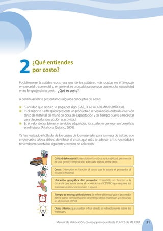 31
Manual de elaboración, costeo y presupuesto de PLANES de MEJORA
¿Qué entiendes
por costo?
2	
Posiblemente la palabra costo sea una de las palabras más usadas en el lenguaje
empresarial o comercial y, en general, es una palabra que usas con mucha naturalidad
en tu lenguaje diario pero… ¿Qué es costo?
A continuación te presentamos algunos conceptos de costo:
	 “Cantidad que se da o se paga por algo”(RAE, REAL ACADEMIA ESPAÑOLA).
	 Es el importe o cifra que representa un producto o servicio de acuerdo a la inversión
tanto de material, de mano de obra, de capacitación y de tiempo que va a necesitar
para desarrollar una acción o actividad.
	 Es el valor de los bienes y servicios adquiridos, los cuales te generan un beneficio
en el futuro. (Altahona Quijano, 2009).
Ya has realizado el cálculo de los costos de los materiales para tu mesa de trabajo con
empresarios, ahora debes identificar el costo que más se adecúe a tus necesidades
teniendo en cuenta los siguientes criterios de selección:
Costo: Entendido en función al costo que le asigna el proveedor al
recurso o material.
Calidad del material: Entendido en función a su durabilidad, pertinencia
de uso, grosor, composición, adecuada textura, entre otros.
Ubicación geográfica del proveedor: Entendido en función a la
distancia que existe entre el proveedor y el CETPRO que requiere los
materiales o recursos (cercano o lejano).
Tiempo de entrega de los bienes: Se refiere al tiempo que el proveedor
define como tiempo máximo de entrega de los materiales y/o recursos
en el mismo CETPRO.
Otros criterios que puedan influir directa o indirectamente sobre los
materiales.
 