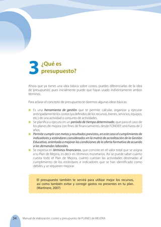 34 Manual de elaboración, costeo y presupuesto de PLANES de MEJORA
Ahora que ya tienes una idea básica sobre costos, puedes diferenciarlas de la idea
de ‘presupuesto’, pues inicialmente puede que hayas usado indistintamente ambos
términos.
Para aclarar el concepto de presupuesto te daremos algunas ideas básicas:
	 Es una herramienta de gestión que te permite calcular, organizar y ejecutar
anticipadamente los costos (ya definidos de los recursos, bienes, servicios, equipos,
etc.) de una actividad o conjunto de actividades.
	 Se planifica y ejecuta en un período de tiempo determinado, que para el caso de
los planes de mejora con fines de financiamiento, desde FONDEP, será hasta de 2
años.
	 Permite cumplir con metas y resultados previstos, en este caso el cumplimiento de
indicadores y estándares considerados en la matriz de acreditación de la Gestión
Educativa, orientada a mejorar las condiciones de la oferta formativa de acuerdo
a las demandas laborales.
	 Se expresa en términos financieros, que consiste en el valor total que se asigna
a tu Plan de Mejora, es decir en términos monetarios. Así se puede saber cuánto
cuesta todo el Plan de Mejora, cuánto cuestan las actividades destinadas al
cumplimiento de los estándares e indicadores que se han identificado como
débiles y se requieren mejorar.
¿Qué es
presupuesto?
3	
El presupuesto también te servirá para utilizar mejor los recursos,
así como también evitar y corregir gastos no presentes en tu plan.
(Martinere, 2007)
 