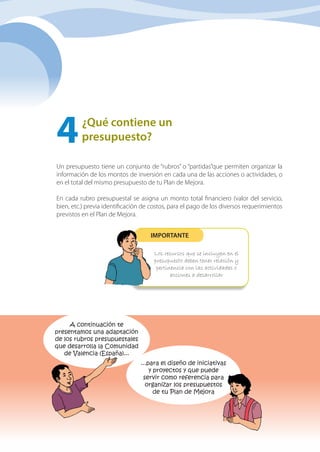 36 Manual de elaboración, costeo y presupuesto de PLANES de MEJORA
¿Qué contiene un
presupuesto?
4	
Un presupuesto tiene un conjunto de “rubros” o “partidas”que permiten organizar la
información de los montos de inversión en cada una de las acciones o actividades, o
en el total del mismo presupuesto de tu Plan de Mejora.
En cada rubro presupuestal se asigna un monto total financiero (valor del servicio,
bien, etc.) previa identificación de costos, para el pago de los diversos requerimientos
previstos en el Plan de Mejora. 
Los recursos que se incluyen en el
presupuesto deben tener relación y
pertinencia con las actividades o
acciones a desarrollar
IMPORTANTE
...para el diseño de iniciativas
y proyectos y que puede
servir como referencia para
organizar los presupuestos
de tu Plan de Mejora
A continuación te
presentamos una adaptación
de los rubros presupuestales
que desarrolla la Comunidad
de Valencia (España)...
 