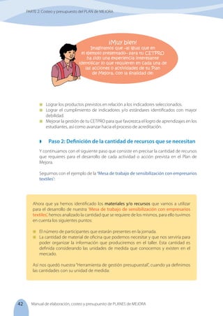42 Manual de elaboración, costeo y presupuesto de PLANES de MEJORA
	 Lograr los productos previstos en relación a los indicadores seleccionados.
	 Lograr el cumplimiento de indicadores y/o estándares identificados con mayor
debilidad.
	 Mejorar la gestión de tu CETPRO para que favorezca el logro de aprendizajes en los
estudiantes, así como avanzar hacia el proceso de acreditación.
	 Paso 2: Definición de la cantidad de recursos que se necesitan
Y continuamos con el siguiente paso que consiste en precisar la cantidad de recursos
que requieres para el desarrollo de cada actividad o acción prevista en el Plan de
Mejora.
Seguimos con el ejemplo de la ‘Mesa de trabajo de sensibilización con empresarios
textiles’:
Ahora que ya hemos identificado los materiales y/o recursos que vamos a utilizar
para el desarrollo de nuestra ‘Mesa de trabajo de sensibilización con empresarios
textiles’, hemos analizado la cantidad que se requiere de los mismos, para ello tuvimos
en cuenta los siguientes puntos:
	 El número de participantes que estarán presentes en la jornada.
	 La cantidad de material de oficina que podemos necesitar y que nos serviría para
poder organizar la información que produciremos en el taller. Esta cantidad es
definida considerando las unidades de medida que conocemos y existen en el
mercado.
Así nos quedó nuestra “Herramienta de gestión presupuestal”, cuando ya definimos
las cantidades con su unidad de medida:
¡Muy bien!
Imaginamos que –al igual que en
el ejemplo presentado– para tu CETPRO
ha sido una experiencia interesante
identificar lo que requieren en cada una de
las acciones o actividades de tu Plan
de Mejora, con la finalidad de:
PARTE 2: Costeo y presupuesto del PLAN de MEJORA
 