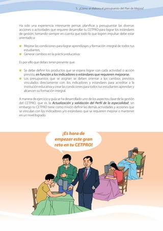 49
Manual de elaboración, costeo y presupuesto de PLANES de MEJORA
Ha sido una experiencia interesante pensar, planificar y presupuestar las diversas
acciones o actividades que requiere desarrollar tu CETPRO para lograr los estándares
de gestión, tomando siempre en cuenta que todo lo que logren impulsar debe estar
orientado a:
	 Mejorar las condiciones para lograr aprendizajes y formación integral de todos tus
estudiantes.
	 Generar cambios en la práctica educativa.
Es por ello que debes tener presente que:
	 Se debe definir los productos que se espera lograr con cada actividad o acción
prevista, en función a los indicadores o estándares que requieren mejorarse.
	 Los presupuestos que se asignan se deben orientar a los cambios previstos
vinculados directamente con: los indicadores y estándares para acreditar a la
institución educativa y crear las condiciones para todos tus estudiantes aprendan y
alcancen su formación integral.
A manera de ejercicio y guía se ha desarrollado uno de los aspectos clave de la gestión
del CETPRO, que es la Actualización y validación del Perfil de la especialidad; sin
embargo tu CETPRO tiene como misión definir las demás actividades y acciones que
se vinculan con los indicadores y/o estándares que se requieren mejorar o mantener
en un nivel logrado.
5. ¿Cómo se elabora el presupuesto del Plan de Mejora?
¡Es hora de
empezar este gran
reto en tu CETPRO!
 