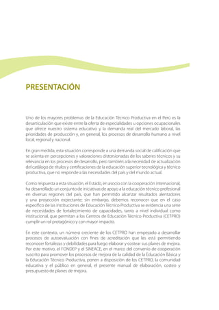 PRESENTACIÓN
Uno de los mayores problemas de la Educación Técnico Productiva en el Perú es la
desarticulación que existe entre la oferta de especialidades u opciones ocupacionales
que ofrece nuestro sistema educativo y la demanda real del mercado laboral, las
prioridades de producción y, en general, los procesos de desarrollo humano a nivel
local, regional y nacional.
En gran medida, esta situación corresponde a una demanda social de calificación que
se asienta en percepciones y valoraciones distorsionadas de los saberes técnicos y su
relevancia en los procesos de desarrollo, pero también a la necesidad de actualización
del catálogo de títulos y certificaciones de la educación superior tecnológica y técnico
productiva, que no responde a las necesidades del país y del mundo actual.
Como respuesta a esta situación, el Estado, en asocio con la cooperación internacional,
ha desarrollado un conjunto de iniciativas de apoyo a la educación técnico profesional
en diversas regiones del país, que han permitido alcanzar resultados alentadores
y una proyección expectante; sin embargo, debemos reconocer que en el caso
específico de las instituciones de Educación Técnico Productiva se evidencia una serie
de necesidades de fortalecimiento de capacidades, tanto a nivel individual como
institucional, que permitan a los Centros de Educación Técnico Productiva (CETPRO)
cumplir un rol protagónico y con mayor impacto.
En este contexto, un número creciente de los CETPRO han empezado a desarrollar
procesos de autoevaluación con fines de acreditación que les está permitiendo
reconocer fortalezas y debilidades para luego elaborar y costear sus planes de mejora.
Por este motivo, el FONDEP y el SINEACE, en el marco del convenio de cooperación
suscrito para promover los procesos de mejora de la calidad de la Educación Básica y
la Educación Técnico Productiva, ponen a disposición de los CETPRO, la comunidad
educativa y el público en general, el presente manual de elaboración, costeo y
presupuesto de planes de mejora.
 