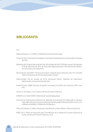 56 Manual de elaboración, costeo y presupuesto de PLANES de MEJORA
(s.f.).
Altahona Quijano, T. d. (2009). Contabilidad General. Bucaramanga.
Armijo, M. (2011). Planificaciónestratégicaeindicadoresdedesempeñoenelsectorpúblico. Santiago
de Chile.
Biblioteca del Congreso Nacionalnde Chile. (05 de Mayo de 2007). BCNligasmayores. Recuperado
el 20 de setiembre de 2013, de http://www.ligasmayores.bcn.cl/content/view/58/Que-
son-los-costos-y-el-costeo.html
Bernal Agudo, José (2001). "Procesos de mejora. Y después de la evaluación, qué..?".En: Jornadas
sobre la“evaluación de centros docentesde Canarias”.
DefinicionABC. (09 de octubre de 2013). Diccionario ONLine. Obtenido de http://www.
definicionabc.com/economia/costo.php
Estado Peruano (2008). Procesos de gestión municipal y la Gestión de Inversiones (PIP). Lima,
Peru.
Ferrero, H., & Casares, J. (s.f.). Costos y sistemas de costeos. Argentina.
FONDEP. (s.f.). Portal FONDEP. Obtenido de www.fondep.gob.pe
Formación de Profesorado en Navarra (s.f.). Obtenido de Formación de Profesorado en Navarra:
http://dpto.educacion.navarra.es/formacionprofesorado/index.php?option=com_cont
ent&view=article&id=123&Itemid=361&lang=es
Hilton, W., & Rivera, G. (2005). Presupuestos: Planificación y Control. México: Pearson Educación.
IPEBA (2011). Matriz de Evaluación para la acreditación de la calidad de la Gestión Educativa de
Centros de Educación Técnico Productiva. Lima.
BIBLIOGRAFÍA
 