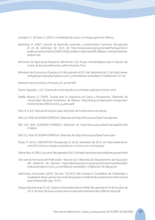 57
Manual de elaboración, costeo y presupuesto de PLANES de MEJORA
Lorngren, C., & Foster, G. (2007). Contabilidad de costos: Un enfoque gerencial. México.
Martinere, R. (2007). División de desarrollo sostenible y asentamientos Humanos. Recuperado
el 24 de setiembre de 2013, de http://www.eclac.org/cgi-bin/getProd.asp?xml=/
publicaciones/xml/0/32580/P32580.xml&xsl=/ilpes/tpl/p9f.xsl&base=/dmaah/tpl/top-
bottom.xslt
Ministerio de Agricultura-Despacho Ministerial. (s.f.). Pautas metodológicas para la fijacion de
costos de los procedimientos administrativos. Perú.
Ministerio de Economía y Finanzas (s.f.). Recuperado el 2013 de Setiembre de 27, de http://www.
mef.gob.pe/index.php?option=com_content&view=article&id=2122&Itemid=101162
Ministerio de Economía y Finanzas (s.f.). portal MEF.
Osorio Agueldo, J. (s.f.). Sistema de costeo basado en actividades aplicado al sector salud.
Padilla Alvarez, G. (2003). Tutorial para la asignatura de Costos y Presupuestos. Obtenido de
Universidad Nacional Autonoma de Mexico: http://fcasua.contad.unam.mx/apuntes/
interiores/docs/98/3/costos_y_presu.pdf
Perú, R. d. (s.f.). Manual de Gestión para directores de instituciones educativas.
RAE (s.f.). REAL ACADEMIA ESPAÑOLA. Obtenido de http://lema.rae.es/drae/?val=planear
RAE (s.f.). REAL ACADEMIA ESPAÑOLA. Obtenido de http://lema.rae.es/drae/?val=planificaci%
	C3%B3n
RAE (s.f.). REAL ACADEMIA ESPAÑOLA. Obtenido de http://lema.rae.es/drae/?val=costo
Rosas, R. (2012). AXELERATUM. Recuperado el 20 de setiembre de 2013, de http://axeleratum.
com/2012/icomo-costear-un-producto-o-servicio-en-cinco-pasos/
SalinasRuiz,A.(2003).Loscostos.Recuperadoel2013,dehttp://www.loscostos.info/presupuesto.html
Sitio web de Formación del Profesorado - Navarra (s.f.). Obtenido de Departamento de Educación
del Gobierno de Navarra: http://dpto.educacion.navarra.es/formacionprofesorado/
index.php?option=com_content&view=article&id=123&Itemid=361&lang=es
Valenciana, Comunitat (2010). Decreto 135/2010 del Consejo II: Conselleria de Solidaridad y
Ciudadanía. Bases para la concesión de ayudas en material de cooperación internacional
para el desarrollo. pág. 35375.
Vásquez Bustamante, R. (s.f.). Sistema Universidad abierta UNAM. Recuperado el 10 de octubre de
2013, de http://fcasua.contad.unam.mx/apuntes/interiores/docs/98/4/costos.pdf
 