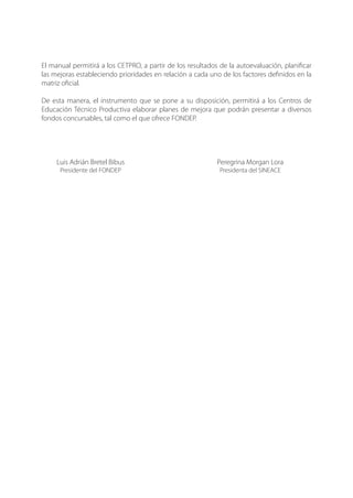 El manual permitirá a los CETPRO, a partir de los resultados de la autoevaluación, planificar
las mejoras estableciendo prioridades en relación a cada uno de los factores definidos en la
matriz oficial.
De esta manera, el instrumento que se pone a su disposición, permitirá a los Centros de
Educación Técnico Productiva elaborar planes de mejora que podrán presentar a diversos
fondos concursables, tal como el que ofrece FONDEP.
	 Luis Adrián Bretel Bibus	 Peregrina Morgan Lora
	 Presidente del FONDEP	 Presidenta del SINEACE
 