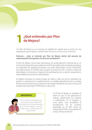 Manual de elaboración, costeo y presupuesto de PLANES de MEJORA
8
Si tu CETPRO planea postular
a los fondos concursables del
FONDEP para el financiamiento
de su Plan de Mejora, su tiempo
de ejecución no debe exceder los
(2) dos años
IMPORTANTE
“Un Plan de Mejora es un conjunto de medidas de cambio que se toman en una
organización para mejorar su rendimiento”(Formación de Profesorado en Navarra).
Entonces… ¿Qué se entiende por Plan de Mejora dentro del proceso de
autoevaluación de la gestión con fines de acreditación?
El Plan de Mejora, como parte del proceso de autoevaluación institucional, es un
instrumentodegestiónqueseelaboraconelfindeestablecerlasestrategiasparalograr
los estándares de calidad de la gestión, que están relacionados con las condiciones
que debe proveer el CETPRO, para asegurar la pertinencia de su oferta, el logro de
aprendizajes y la formación integral de los participantes de su opción ocupacional o
especialidad en proceso de autoevaluación.
Se elabora teniendo en cuenta el logro de todos y cada uno de los estándares de
gestión. La duración de su implementación es variable dependiendo de la cantidad
de acciones de mejora que se requieran, de la disponibilidad de recursos, e incluso de
la dedicación del propio CETPRO para su ejecución.
En el Plan de Mejora se establece el
orden en que se irán aplicando las
mejoras, proyectando los cambios
a implementar en el mediano y
corto plazo. Esto posibilitará la
incorporación de las acciones
priorizadas en el Plan Anual de
Trabajo del CETPRO, ya sea del año en
curso, o del siguiente año.
¿Qué entiendes por Plan
de Mejora?
1	
 