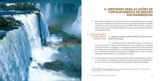 5. DIRETRIZES PARA AS AÇÕES DE
                                           FORTALECIMENTO DA GESTÃO
                                                       SOCIOAMBIENTAL

                 5.1	 Neste capítulo apresentam-se as diretrizes técnicas e socioambientais para a formulação
                      dos projetos e atividades de planejamento ambiental e ações de fortalecimento da gestão
                      ambiental, nas áreas turísticas selecionadas para o PRODETUR NACIONAL. Contempla,
                      quando cabíveis, as determinações da legislação ambiental e da Política de Meio Ambiente
                      e Salvaguardas do BID.


              A.	 Conservação
                   de Recursos                  a)	 Legislação: Principais Diretrizes do SNUC para a Gestão de Uni-
                    Ambientais                  dades de Conservação


                                           5.2	 As diretrizes políticas e administrativas para a conservação de
                       recursos ambientais, em particular nas áreas definidas como Unidades de Conservação
                       (UC), estão expressas na legislação e nos regulamentos pertinentes ao Sistema Nacional
                       de Unidades de Conservação (SNUC)14, e nos regulamentos de proteção de biomas brasi-
                       leiros, notadamente o conjunto de resoluções do CONAMA sobre o manejo de florestas
                       sustentáveis e da Mata Atlântica e da vegetação de restinga.


                 5.3	 O SNUC pretende integrar a administração das UC criadas nas esferas federal, estadual e
                      municipal, atribuindo a gestão das UC de domínio da União ao Ministério do Meio Ambien-
                      te, por meio do Instituto Chico Mendes de Conservação da Biodiversidade (ICMBio).



                 14	 Lei nº 9.985, de 18 de julho de 2000, Decreto nº 4.340, de 22 de agosto de 2002, Decreto nº 5.566, de 26 de
                 outubro de 2005, Lei nº 11.132, de 4 de julho de 2006.
Werner Zotz




                 MANUAL DE PLANEJAMENTO E GESTÃO SOCIOAMBIENTAL                                                                    71
 