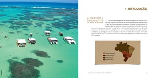 1. INTRODUÇÃO


             A.	 Objetivos e
             Componentes                     1.1	 Os Programas Regionais de Desenvolvimento do Turismo (PRO-
             do Programa                     DETUR) contam com aporte de recursos financeiros internacionais
                                             e têm seu funcionamento concebido com base em três pilares: (i)
                                             informações da demanda turística nacional e internacional; (ii) diag-
                    nóstico e análise da situação dos capitais físico, humano e social; e (iii) proposição de ações
                    integradas. As ações, uma vez identificadas no processo de planejamento, são ratificadas
                    pelos Conselhos de Turismo Locais e implementadas pelas respectivas unidades executoras
                    do Programa.




                                               PRODETUR NE II
                                               PRODETUR SUL
                                               PROECOTUR
                                               PRODETUR JK
Divulgação




              MANUAL DE PLANEJAMENTO E GESTÃO SOCIOAMBIENTAL                                                     9
 