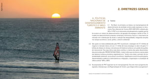 Rogério Monteiro




                                                                        2. DIRETRIZES GERAIS


                         A.	 Políticas
                       Nacionais de                       a)	 Turismo
                   Desenvolvimento
                    Turístico e Meio                2.1	 No Brasil, os princípios, as metas e os macroprogramas de
                                                    desenvolvimento da atividade turística estão expressos no docu-
                            Ambiente
                                                    mento Plano Nacional de Turismo (PNT) 2007/2010, editado pelo
                                                    MTur. O PNT é um instrumento de planejamento e gestão que faz
                            do turismo um indutor do desenvolvimento e da geração de emprego e renda no País. O
                            modelo de desenvolvimento proposto contempla e harmoniza a força e o crescimento do
                            mercado com a distribuição de renda e a redução das desigualdades, integrando soluções
                            nos campos econômico, social, político, cultural e ambiental.


                      2.2	 São quatro as metas estabelecidas pelo PNT: (i) promover a realização de 217 milhões de
                           viagens no mercado interno; (ii) criar 1,7 milhão de novos empregos no setor; (iii) gerar 7,7
                           bilhões de dólares em divisas; e (iv) estruturar 65 destinos turísticos com padrão de qualida-
                           de internacional. Para essa última meta deve contribuir a maioria das ações descentraliza-
                           das promovidas pelo PRODETUR NACIONAL; o plano indica que se alcance a estruturação
                           dos destinos turísticos prioritários respeitando-se e “tendo como base o princípio da sus-
                           tentabilidade ambiental, sociocultural e econômica, trabalhando-se de forma participativa,
                           descentralizada e sistêmica e estimulando-se a integração, a organização e a ampliação da
                           oferta turística” (MTur, 2007).


                      2.3	 As proposições do PNT organizam-se em macroprogramas. Dos oito macro-programas de-
                           signados, interessa aqui o de Regionalização do Turismo, que integra todos os programas fi-



                      MANUAL DE PLANEJAMENTO E GESTÃO SOCIOAMBIENTAL                                                  17
 