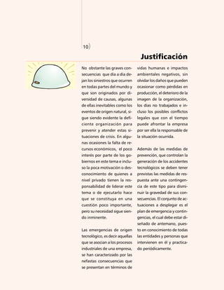 10)




10)

                                   Justificación
No obstante las graves con-      vidas humanas e impactos
secuencias que día a día de-     ambientales negativos, sin
jan los siniestros que ocurren   olvidar los daños que pueden
en todas partes del mundo y      ocasionar como pérdidas en
que son originados por di-       producción, el deterioro de la
versidad de causas, algunas      imagen de la organización,
de ellas inevitables como los    los días no trabajados e in-
eventos de origen natural, si-   cluso los posibles conflictos
gue siendo evidente la defi-     legales que con el tiempo
ciente organización para         puede afrontar la empresa
prevenir y atender estas si-     por ser ella la responsable de
tuaciones de crisis. En algu-    la situación ocurrida.
nas ocasiones la falta de re-
cursos económicos, el poco       Además de las medidas de
interés por parte de los go-     prevención, que controlan la
biernos en este tema e inclu-    generación de los accidentes
so la poca motivación o des-     tecnológicos se deben tener
conocimiento de quienes a        previstas las medidas de res-
nivel privado tienen la res-     puesta ante una contingen-
ponsabilidad de liderar este     cia de este tipo para dismi-
tema o de ejecutarlo hace        nuir la gravedad de sus con-
que se constituya en una         secuencias. El conjunto de ac-
cuestión poco importante,        tuaciones a desplegar es el
pero su necesidad sigue sien-    plan de emergencia y contin-
do inminente.                    gencias, el cual debe estar di-
                                 señado de antemano, pues-
Las emergencias de origen        to en conocimiento de todas
tecnológico, es decir aquellas   las entidades y personas que
que se asocian a los procesos    intervienen en él y practica-
industriales de una empresa,     do periódicamente.
se han caracterizado por las
nefastas consecuencias que
se presentan en términos de
 
