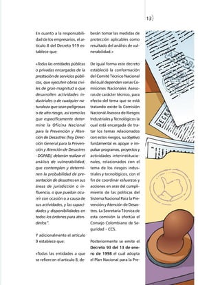 13)


En cuanto a la responsabili-       berán tomar las medidas de
dad de los empresarios, el ar-     protección aplicables como
tículo 8 del Decreto 919 es-       resultado del análisis de vul-
tablece que:                       nerabilidad.»


«Todas las entidades públicas      De igual forma este decreto
o privadas encargadas de la        estableció la conformación
prestación de servicios públi-     del Comité Técnico Nacional
cos, que ejecuten obras civi-      del cuál dependen varias Co-
les de gran magnitud o que         misiones Nacionales Aseso-
desarrollen actividades in-        ras de carácter técnico, para
dustriales o de cualquier na-      efecto del tema que se está
turaleza que sean peligrosas       tratando existe la Comisión
o de alto riesgo, así como las     Nacional Asesora de Riesgos
que específicamente deter-         Industriales y Tecnológicos la
mine la Oficina Nacional           cual está encargada de tra-
para la Prevención y Aten-         tar los temas relacionados
ción de Desastres (hoy Direc-      con estos riesgos, su objetivo
ción General para la Preven-       fundamental es apoyar e im-
ción y Atención de Desastres       pulsar programas, proyectos y
- DGPAD), deberán realizar el      actividades interinstitucio-
análisis de vulnerabilidad,        nales, relacionados con el
que contemplen y determi-          tema de los riesgos indus-
nen la probabilidad de pre-        triales y tecnológicos, con el
sentación de desastres en sus      fin de coordinar esfuerzos y
áreas de jurisdicción o in-        acciones en aras del cumpli-
fluencia, o que puedan ocu-        miento de las políticas del
rrir con ocasión o a causa de      Sistema Nacional Para la Pre-
sus actividades, y las capaci-     vención y Atención de Desas-
dades y disponibilidades en        tres. La Secretaría Técnica de
todos los órdenes para aten-       esta comisión la efectúa el
derlos”.                           Consejo Colombiano de Se-
                                   guridad - CCS.
Y adicionalmente el artículo
9 establece que:                   Posteriormente se emite el
                                   Decreto 93 del 13 de ene-
«Todas las entidades a que         ro de 1998 el cual adopta
se refiere en el articulo 8, de-   el Plan Nacional para la Pre-
 