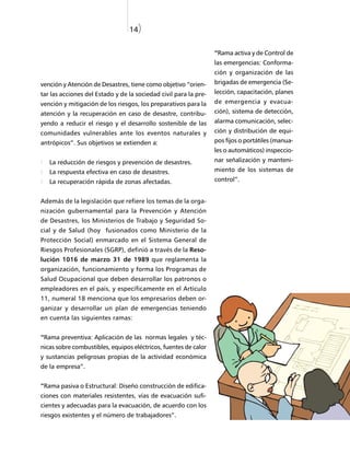 14)


                                                                  “Rama activa y de Control de
                                                                  las emergencias: Conforma-
                                                                  ción y organización de las
vención y Atención de Desastres, tiene como objetivo “orien-      brigadas de emergencia (Se-
tar las acciones del Estado y de la sociedad civil para la pre-   lección, capacitación, planes
vención y mitigación de los riesgos, los preparativos para la     de emergencia y evacua-
atención y la recuperación en caso de desastre, contribu-         ción), sistema de detección,
yendo a reducir el riesgo y el desarrollo sostenible de las       alarma comunicación, selec-
comunidades vulnerables ante los eventos naturales y              ción y distribución de equi-
antrópicos”. Sus objetivos se extienden a:                        pos fijos o portátiles (manua-
                                                                  les o automáticos) inspeccio-
   La reducción de riesgos y prevención de desastres.             nar señalización y manteni-
   La respuesta efectiva en caso de desastres.                    miento de los sistemas de
   La recuperación rápida de zonas afectadas.                     control”.


Además de la legislación que refiere los temas de la orga-
nización gubernamental para la Prevención y Atención
de Desastres, los Ministerios de Trabajo y Seguridad So-
cial y de Salud (hoy fusionados como Ministerio de la
Protección Social) enmarcado en el Sistema General de
Riesgos Profesionales (SGRP), definió a través de la Reso-
lución 1016 de marzo 31 de 1989 que reglamenta la
organización, funcionamiento y forma los Programas de
Salud Ocupacional que deben desarrollar los patronos o
empleadores en el país, y específicamente en el Artículo
11, numeral 18 menciona que los empresarios deben or-
ganizar y desarrollar un plan de emergencias teniendo
en cuenta las siguientes ramas:


“Rama preventiva: Aplicación de las normas legales y téc-
nicas sobre combustibles, equipos eléctricos, fuentes de calor
y sustancias peligrosas propias de la actividad económica
de la empresa”.


“Rama pasiva o Estructural: Diseño construcción de edifica-
ciones con materiales resistentes, vías de evacuación sufi-
cientes y adecuadas para la evacuación, de acuerdo con los
riesgos existentes y el número de trabajadores”.
 
