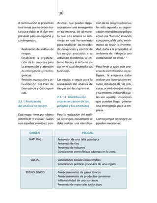 18)

A continuación se presentan     diciones que pueden llegar        ción de los peligros a los cua-
tres temas que se deben tra-    a ocasionar una emergencia        les está expuesta su organi-
tar para elaborar el plan em-   en su empresa, de tal mane-       zación entendiéndose peligro
presarial para emergencia y     ra que este análisis se con-      como una “fuente o situación
contingencias:                  vierta en una herramienta         con potencial de daño en tér-
                                para establecer las medidas       minos de lesión o enferme-
  Realización de análisis de    de prevención y control de        dad, daño a la propiedad, al
  riesgos.                      los riesgos asociados a su        ambiente de trabajo o una
                                                                                            2
  Establecer la organiza-       actividad económica, al en-       combinación de estos.”
  ción de la empresa para       torno físico y al entorno so-
  la prevención y atención      cial en el cual desarrolla sus    Para llevar a cabo este pro-
  de emergencias y contin-      funciones.                        ceso de identificación de pe-
  gencias.                                                        ligros, la empresa debe
  Revisión, evaluación y ac-    Las etapas a seguir para la       realizar una observación y es-
  tualización del Plan de       realización del análisis de       tudio detallado de los pro-
  Emergencia y Contingen-       riesgos son las siguientes:       cesos, actividades que realiza
  cias.                                                           y su entorno, indicando cua-
                                2.1.1.1. Identificación           les son aquellas situaciones
2.1.1.Realización               y caracterización de los          que pueden llegar generar
del análisis de riesgos         peligros y las amenazas           una emergencia para la em-
                                                                  presa.
Está etapa tiene por objeto     Para la realización del análi-
identificar y evaluar cuales    sis de riesgos, inicialmente se   Como ejemplo de peligros se
son aquellos eventos o con-     debe realizar una identifica-     pueden mencionar:


          ORIGEN                                     PELIGRO

          NATURAL               Presencia de una falla geológica
                                Presencia de ríos
                                Presencia de volcanes
                                Condiciones atmosféricas adversas en la zona.

          SOCIAL                Condiciones sociales insatisfechas
                                Condiciones políticas y sociales de una región.

      TECNOLOGICO               Almacenamiento de gases tóxicos
                                Almacenamiento de productos corrosivos
                                Inflamabilidad de una sustancia
                                Presencia de materiales radiactivos
 