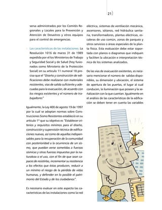 21)


  serva administrados por los Comités Re-          eléctrica, sistemas de ventilación mecánica,
  gionales y Locales para la Prevención y          ascensores, sótanos, red hidráulica sanita-
  Atención de Desastres y otros equipos            ria, transformadores, plantas eléctricas, es-
  para el control de emergencias.                  caleras de uso común, zonas de parqueo y
                                                   otros servicios o áreas especiales de la plan-
  Las características de las instalaciones: La     ta física. Esta evaluación debe estar sopor-
  Resolución 1016 de marzo 31 de 1989              tada con planos o diagramas que indiquen
  expedida por el los Ministerios de Trabajo       y faciliten la ubicación e interpretación téc-
  y Seguridad Social y de Salud (hoy fusio-        nica de los sistemas analizados.
  nados como Ministerio de la Protección
  Social) en su articulo 11 numeral 18 pre-        De las vías de evacuación existentes, es nece-
  cisa que el “Diseño y construcción de edi-       sario mencionar el número de salidas dispo-
  ficaciones debe realizarse con materiales        nibles, su dimensión y ubicación, el sistema
  resistentes, vías de salida suficiente y ade-    de apertura de las puertas, el lugar al cual
  cuadas para la evacuación, de acuerdo con        conducen, la iluminación que poseen y la se-
  los riesgos existentes y el número de tra-       ñalización con la que cuentan. Igualmente en
  bajadores”                                       el análisis de las características de la edifica-
                                                   ción se deben tener en cuenta las variables
Igualmente, la Ley 400 de agosto 19 de 1997
por la cual se adoptan normas sobre Cons-
trucciones Sismo Resistentes estableció en su
artículo 1º que su objetivo es “Establecer cri-
terios y requisitos mínimos para el diseño,
construcción y supervisión técnica de edifica-
ciones nuevas, así como de aquellas indispen-
sables para la recuperación de la comunidad
con posterioridad a la ocurrencia de un sis-
mo, que puedan verse sometidas a fuerzas
sísmicas y otras fuerzas impuestas por la na-
turaleza o el uso, con el fin de que sean ca-
paces de resistirlas, incrementar su resistencia
a los efectos que éstas producen, reducir a
un mínimo el riesgo de la pérdida de vidas
humanas, y defender en lo posible el patri-
monio del Estado y de los ciudadanos”.


Es necesario evaluar en este aspecto las ca-
racterísticas de las instalaciones como la red
 